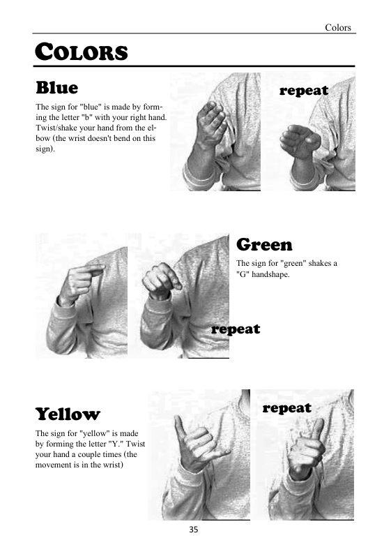 Colors  COLORS Blue  “Thesignfor"blue” s made by form- ing the et " withyour right hand Twistshake your hand from the el bow (the wrst dogstbend o this sizn).  Green  The sign for "green” shakes a G handshape.  Yellow  “The sign for "yellow" is made by forming the letter "Y." Twist your hand a couple times (the ‘movementis in the wrist)  